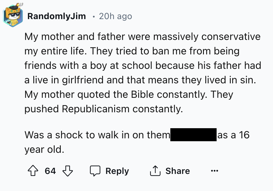 number - 013 RandomlyJim 20h ago My mother and father were massively conservative my entire life. They tried to ban me from being friends with a boy at school because his father had a live in girlfriend and that means they lived in sin. My mother quoted t
